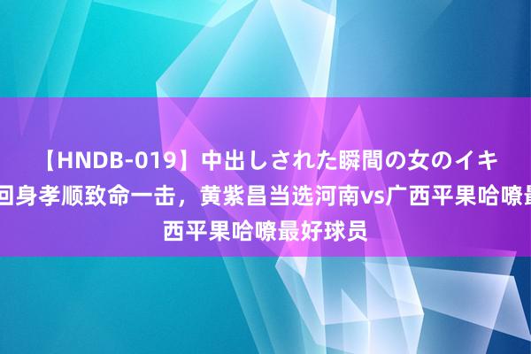 【HNDB-019】中出しされた瞬間の女のイキ顔 智谋回身孝顺致命一击，黄紫昌当选河南vs广西平果哈嘹最好球员