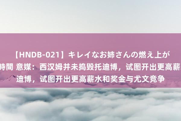 【HNDB-021】キレイなお姉さんの燃え上がる本物中出し交尾4時間 意媒：西汉姆并未捣毁托迪博，试图开出更高薪水和奖金与尤文竞争