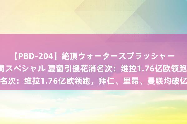 【PBD-204】絶頂ウォータースプラッシャー 放尿＆潮吹き大噴射8時間スペシャル 夏窗引援花消名次：维拉1.76亿欧领跑，拜仁、里昂、曼联均破亿