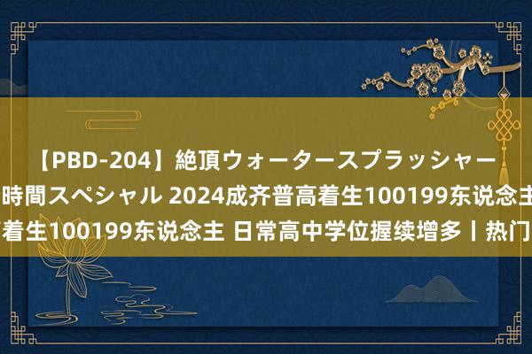 【PBD-204】絶頂ウォータースプラッシャー 放尿＆潮吹き大噴射8時間スペシャル 2024成齐普高着生100199东说念主 日常高中学位握续增多丨热门眷注