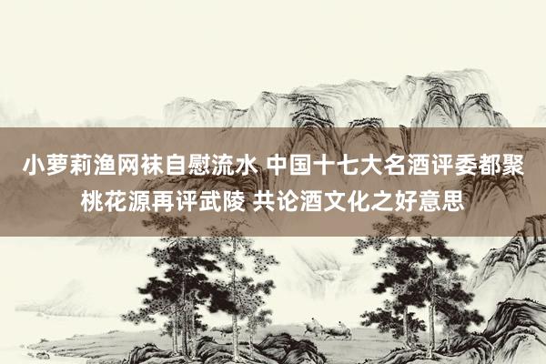 小萝莉渔网袜自慰流水 中国十七大名酒评委都聚桃花源再评武陵 共论酒文化之好意思