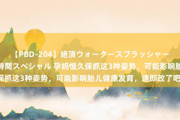 【PBD-204】絶頂ウォータースプラッシャー 放尿＆潮吹き大噴射8時間スペシャル 孕妈恒久保抓这3种姿势，可能影响胎儿健康发育，速即改了吧！