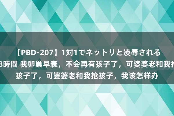 【PBD-207】1対1でネットリと凌辱されるプレミア女優たち 8時間 我卵巢早衰，不会再有孩子了，可婆婆老和我抢孩子，我该怎样办