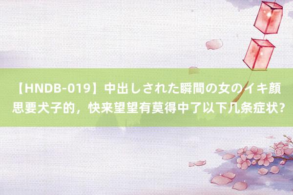 【HNDB-019】中出しされた瞬間の女のイキ顔 思要犬子的，快来望望有莫得中了以下几条症状？