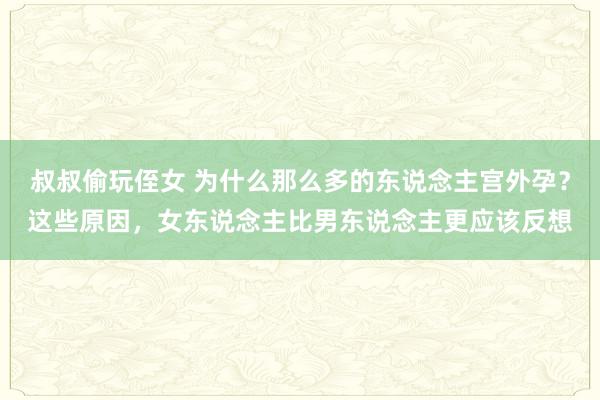 叔叔偷玩侄女 为什么那么多的东说念主宫外孕？这些原因，女东说念主比男东说念主更应该反想