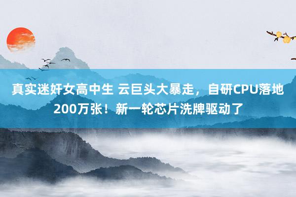 真实迷奸女高中生 云巨头大暴走，自研CPU落地200万张！新一轮芯片洗牌驱动了