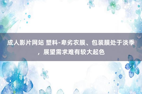 成人影片网站 塑料-卑劣农膜、包装膜处于淡季，展望需求难有较大起色