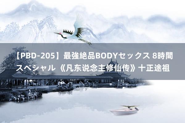 【PBD-205】最強絶品BODYセックス 8時間スペシャル 《凡东说念主修仙传》十正途祖