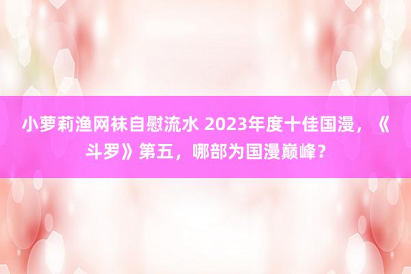 小萝莉渔网袜自慰流水 2023年度十佳国漫，《斗罗》第五，哪部为国漫巅峰？