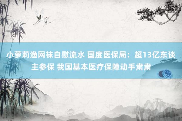 小萝莉渔网袜自慰流水 国度医保局：超13亿东谈主参保 我国基本医疗保障动手肃肃