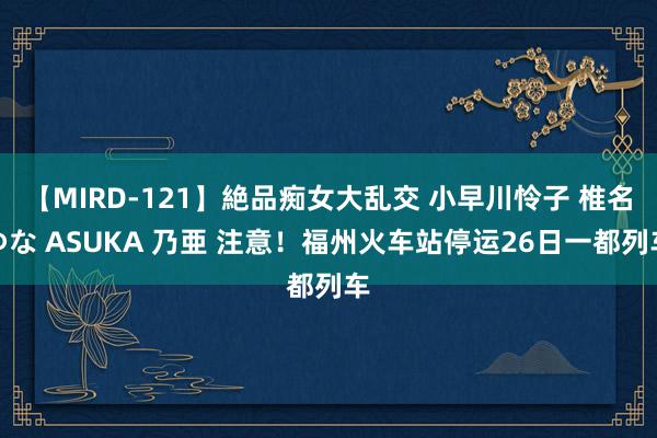 【MIRD-121】絶品痴女大乱交 小早川怜子 椎名ゆな ASUKA 乃亜 注意！福州火车站停运26日一都列车