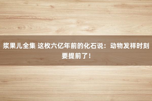 浆果儿全集 这枚六亿年前的化石说：动物发祥时刻要提前了！