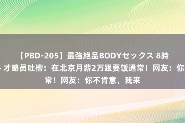 【PBD-205】最強絶品BODYセックス 8時間スペシャル 才略员吐槽：在北京月薪2万跟要饭通常！网友：你不肯意，我来