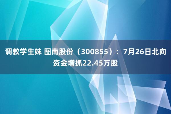 调教学生妹 图南股份（300855）：7月26日北向资金增抓22.45万股