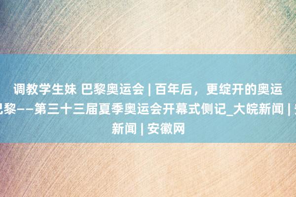 调教学生妹 巴黎奥运会 | 百年后，更绽开的奥运点亮巴黎——第三十三届夏季奥运会开幕式侧记_大皖新闻 | 安徽网