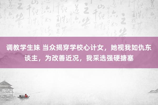 调教学生妹 当众揭穿学校心计女，她视我如仇东谈主，为改善近况，我采选强硬搪塞