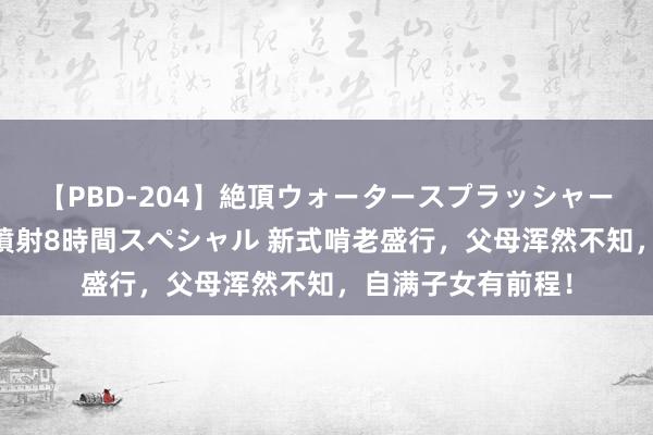 【PBD-204】絶頂ウォータースプラッシャー 放尿＆潮吹き大噴射8時間スペシャル 新式啃老盛行，父母浑然不知，自满子女有前程！