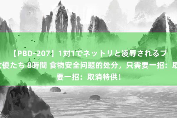 【PBD-207】1対1でネットリと凌辱されるプレミア女優たち 8時間 食物安全问题的处分，只需要一招：取消特供！