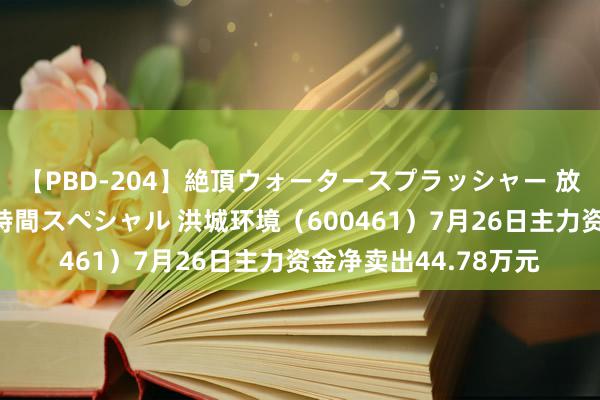 【PBD-204】絶頂ウォータースプラッシャー 放尿＆潮吹き大噴射8時間スペシャル 洪城环境（600461）7月26日主力资金净卖出44.78万元