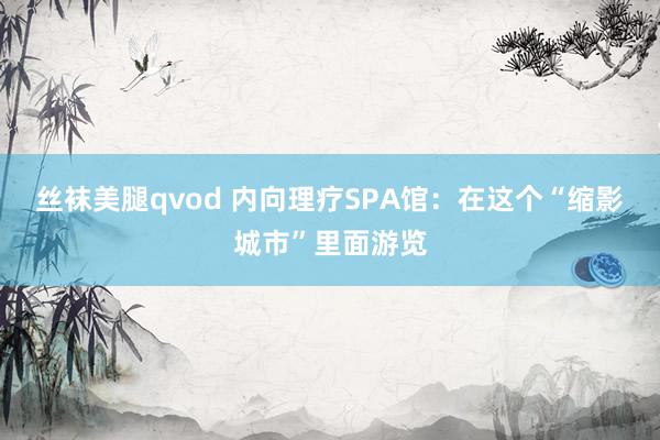 丝袜美腿qvod 内向理疗SPA馆：在这个“缩影城市”里面游览