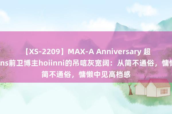 【XS-2209】MAX-A Anniversary 超永久保存版 ins前卫博主hoiinni的吊唁灰宽阔：从简不通俗，慵懒中见高档感