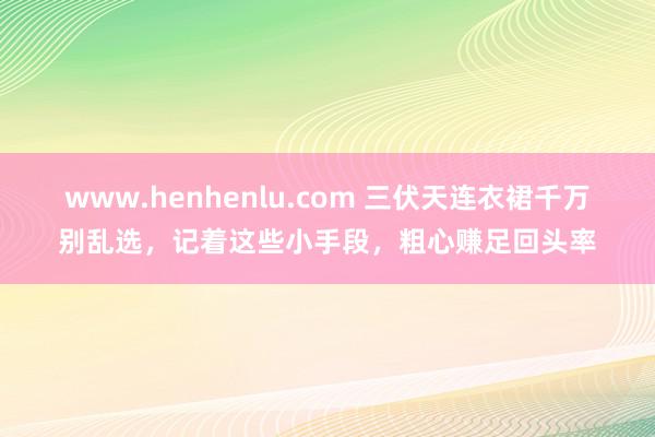 www.henhenlu.com 三伏天连衣裙千万别乱选，记着这些小手段，粗心赚足回头率