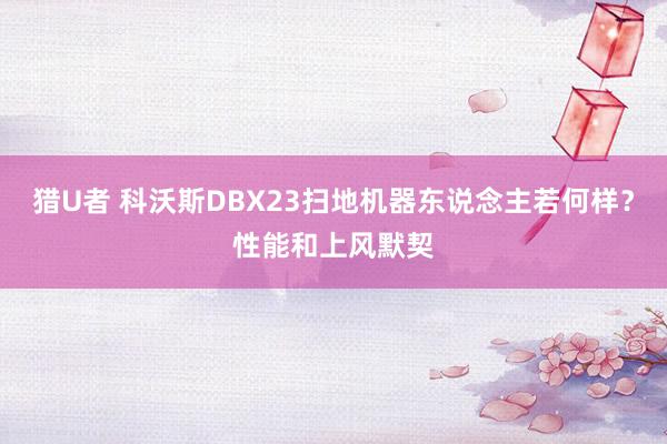 猎U者 科沃斯DBX23扫地机器东说念主若何样？性能和上风默契