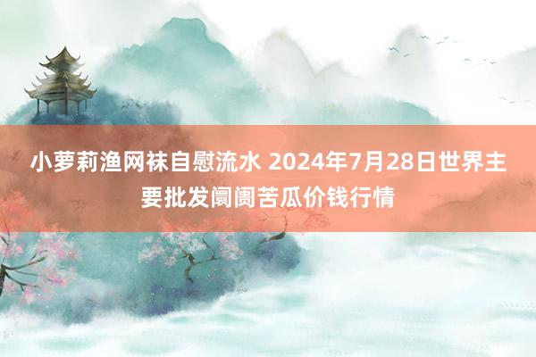 小萝莉渔网袜自慰流水 2024年7月28日世界主要批发阛阓苦瓜价钱行情