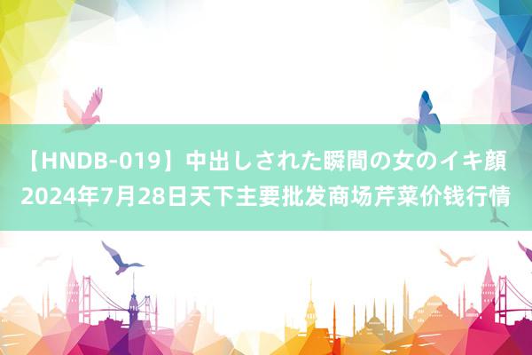 【HNDB-019】中出しされた瞬間の女のイキ顔 2024年7月28日天下主要批发商场芹菜价钱行情