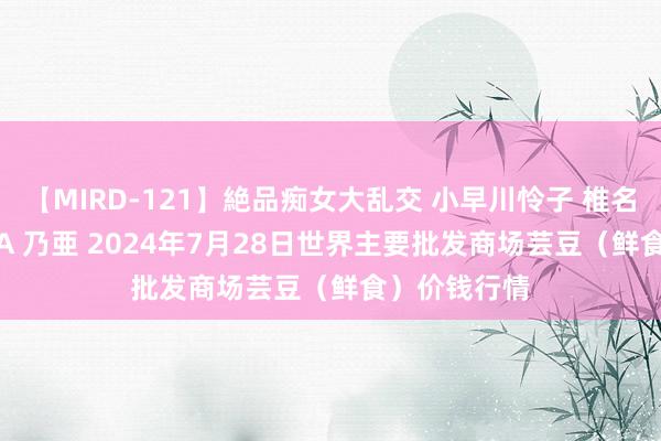 【MIRD-121】絶品痴女大乱交 小早川怜子 椎名ゆな ASUKA 乃亜 2024年7月28日世界主要批发商场芸豆（鲜食）价钱行情