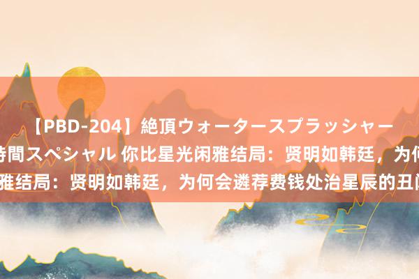 【PBD-204】絶頂ウォータースプラッシャー 放尿＆潮吹き大噴射8時間スペシャル 你比星光闲雅结局：贤明如韩廷，为何会遴荐费钱处治星辰的丑闻？