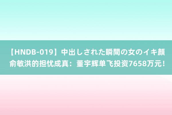 【HNDB-019】中出しされた瞬間の女のイキ顔 俞敏洪的担忧成真：董宇辉单飞投资7658万元！