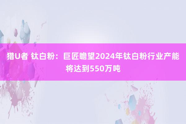 猎U者 钛白粉：巨匠瞻望2024年钛白粉行业产能将达到550万吨