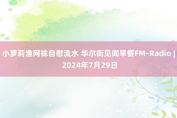 小萝莉渔网袜自慰流水 华尔街见闻早餐FM-Radio | 2024年7月29日