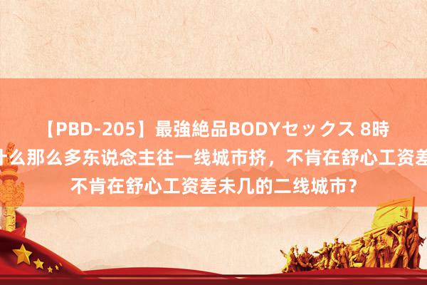 【PBD-205】最強絶品BODYセックス 8時間スペシャル 为什么那么多东说念主往一线城市挤，不肯在舒心工资差未几的二线城市？