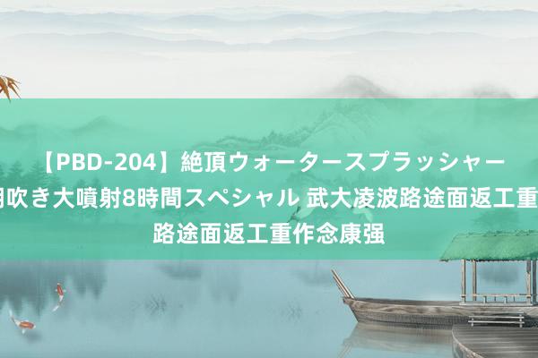 【PBD-204】絶頂ウォータースプラッシャー 放尿＆潮吹き大噴射8時間スペシャル 武大凌波路途面返工重作念康强