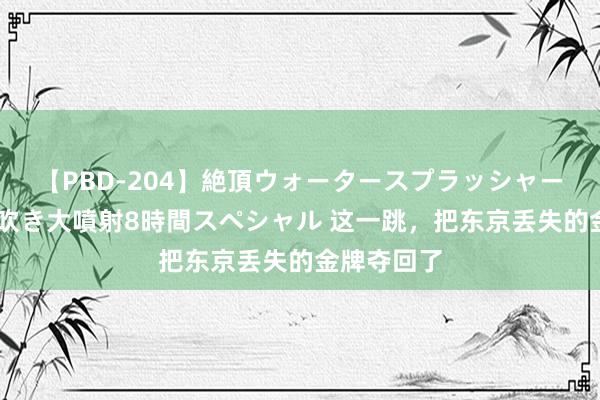 【PBD-204】絶頂ウォータースプラッシャー 放尿＆潮吹き大噴射8時間スペシャル 这一跳，把东京丢失的金牌夺回了