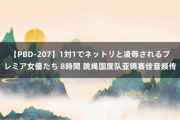 【PBD-207】1対1でネットリと凌辱されるプレミア女優たち 8時間 跳绳国度队亚锦赛佳音频传