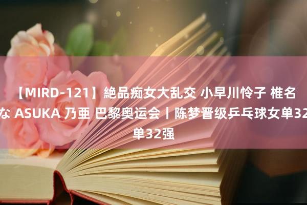 【MIRD-121】絶品痴女大乱交 小早川怜子 椎名ゆな ASUKA 乃亜 巴黎奥运会丨陈梦晋级乒乓球女单32强