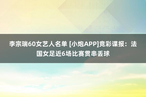 李宗瑞60女艺人名单 [小炮APP]竞彩谍报：法国女足近6场比赛贯串丢球