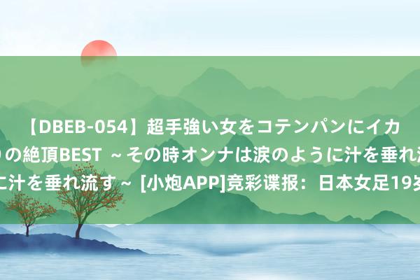 【DBEB-054】超手強い女をコテンパンにイカせまくる！危険な香りの絶頂BEST ～その時オンナは涙のように汁を垂れ流す～ [小炮APP]竞彩谍报：日本女足19岁小将现象火热