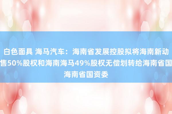 白色面具 海马汽车：海南省发展控股拟将海南新动力销售50%股权和海南海马49%股权无偿划转给海南省国资委