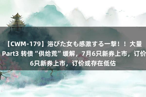 【CWM-179】浴びた女も感激する一撃！！大量顔射！！！ Part3 转债“供给荒”缓解，7月6只新券上市，订价或存在低估