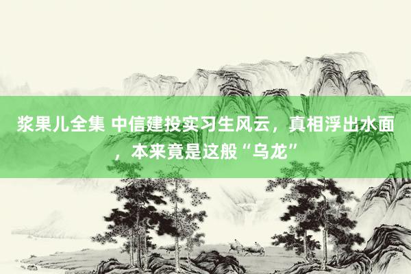 浆果儿全集 中信建投实习生风云，真相浮出水面，本来竟是这般“乌龙”