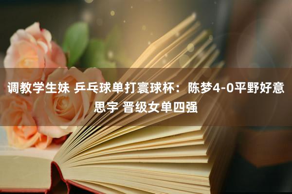 调教学生妹 乒乓球单打寰球杯：陈梦4-0平野好意思宇 晋级女单四强