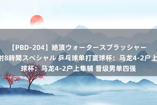 【PBD-204】絶頂ウォータースプラッシャー 放尿＆潮吹き大噴射8時間スペシャル 乒乓球单打寰球杯：马龙4-2户上隼辅 晋级男单四强