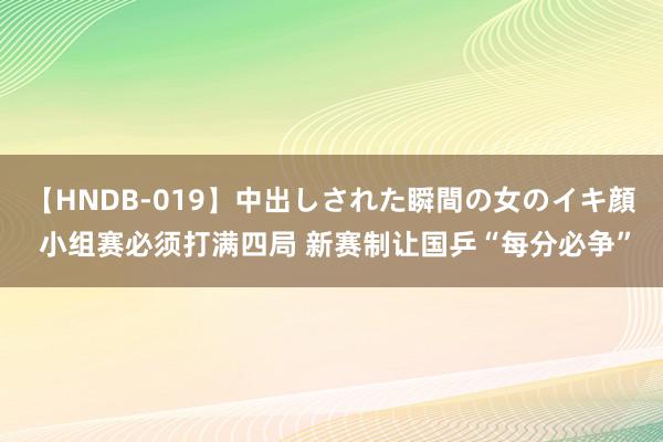 【HNDB-019】中出しされた瞬間の女のイキ顔 小组赛必须打满四局 新赛制让国乒“每分必争”