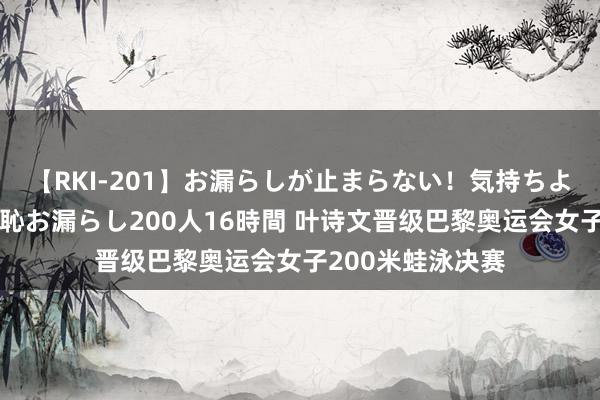 【RKI-201】お漏らしが止まらない！気持ちよすぎる失禁・羞恥お漏らし200人16時間 叶诗文晋级巴黎奥运会女子200米蛙泳决赛