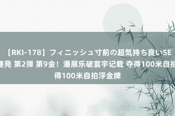 【RKI-178】フィニッシュ寸前の超気持ち良いSEX 307連発 第2弾 第9金！潘展乐破寰宇记载 夺得100米自拍浮金牌