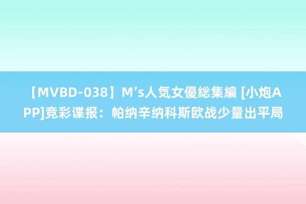 【MVBD-038】M’s人気女優総集編 [小炮APP]竞彩谍报：帕纳辛纳科斯欧战少量出平局